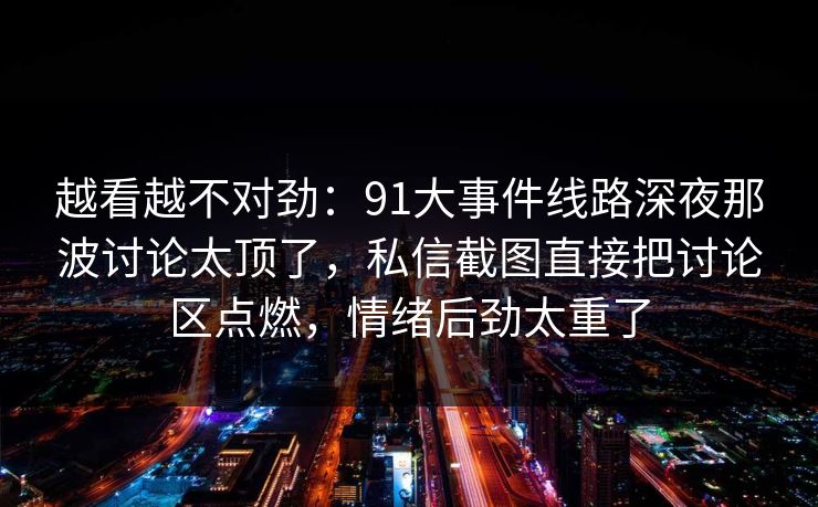 越看越不对劲:91大事件线路深夜那波讨论太顶了,私信截图直接把讨论区点燃,情绪后劲太重了