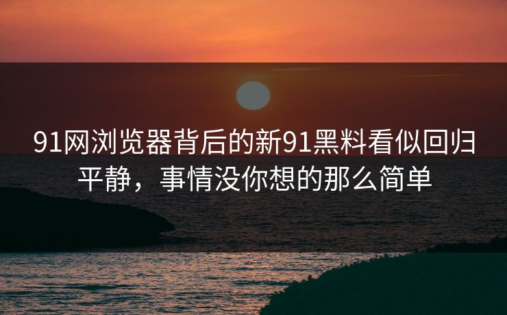 91网浏览器背后的新91黑料看似回归平静,事情没你想的那么简单