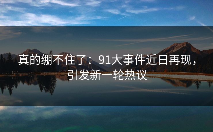 真的绷不住了：91大事件近日再现，引发新一轮热议