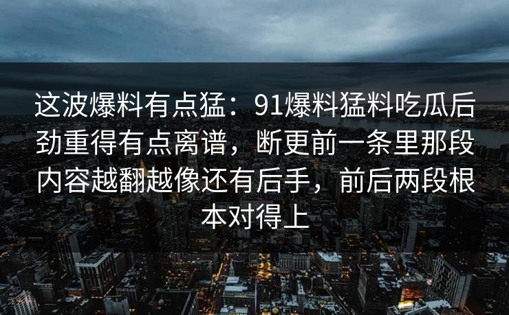 这波爆料有点猛：91爆料猛料吃瓜后劲重得有点离谱，断更前一条里那段内容越翻越像还有后手，前后两段根本对得上