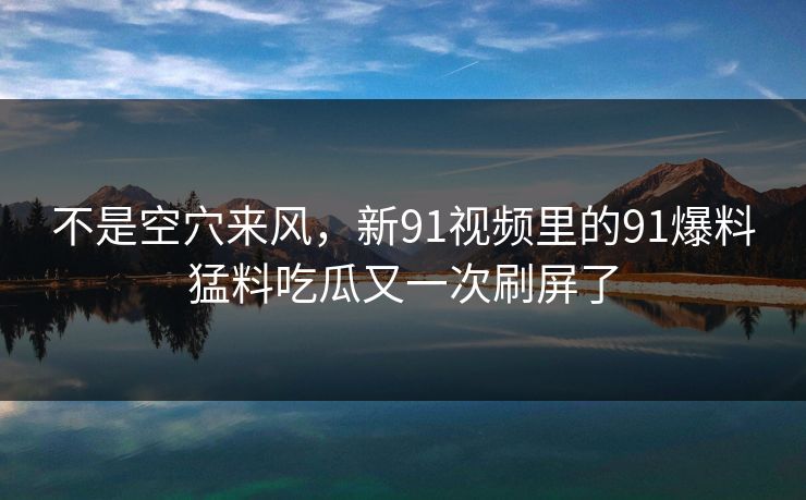不是空穴来风，新91视频里的91爆料猛料吃瓜又一次刷屏了