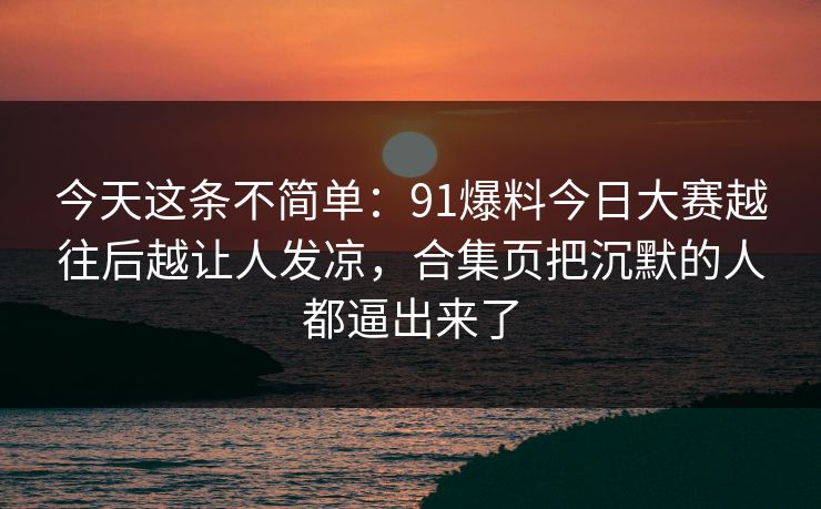 今天这条不简单：91爆料今日大赛越往后越让人发凉，合集页把沉默的人都逼出来了