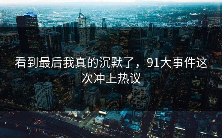 看到最后我真的沉默了,91大事件这次冲上热议