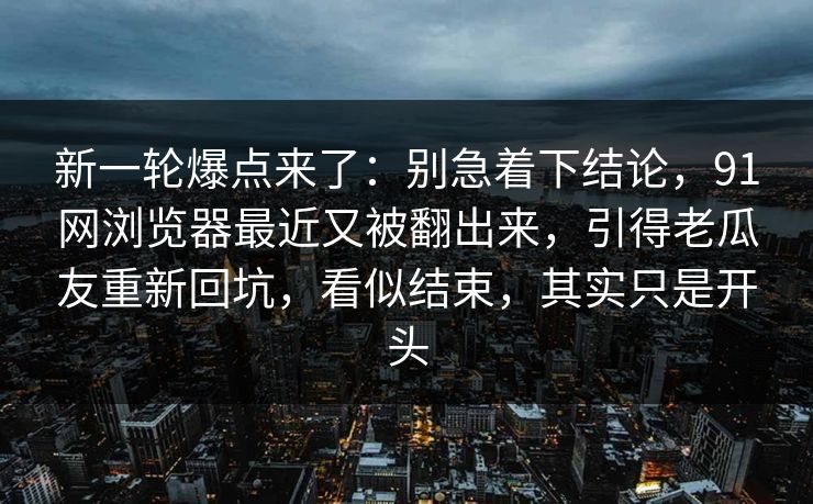 新一轮爆点来了:别急着下结论,91网浏览器最近又被翻出来,引得老瓜友重新回坑,看似结束,其实只是开头