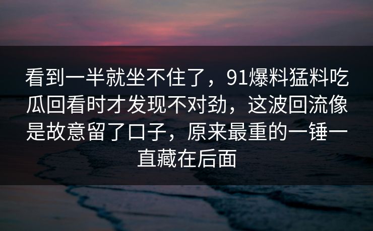 看到一半就坐不住了，91爆料猛料吃瓜回看时才发现不对劲，这波回流像是故意留了口子，原来最重的一锤一直藏在后面