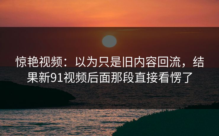 惊艳视频：以为只是旧内容回流，结果新91视频后面那段直接看愣了