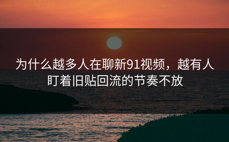 为什么越多人在聊新91视频，越有人盯着旧贴回流的节奏不放