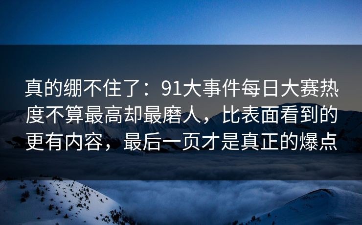真的绷不住了:91大事件每日大赛热度不算最高却最磨人,比表面看到的更有内容,最后一页才是真正的爆点