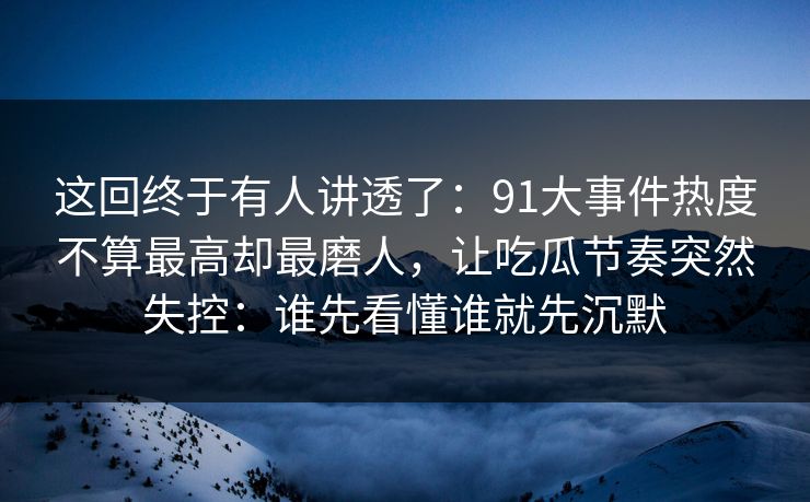 这回终于有人讲透了：91大事件热度不算最高却最磨人，让吃瓜节奏突然失控：谁先看懂谁就先沉默