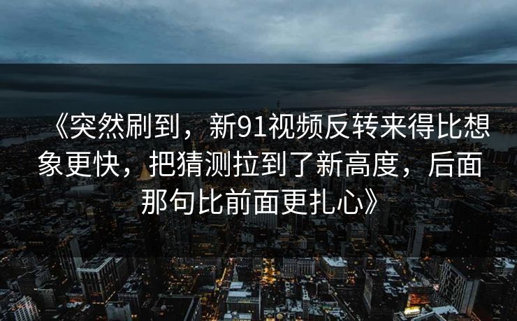 《突然刷到,新91视频反转来得比想象更快,把猜测拉到了新高度,后面那句比前面更扎心》