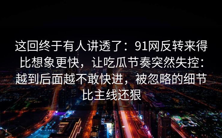 这回终于有人讲透了：91网反转来得比想象更快，让吃瓜节奏突然失控：越到后面越不敢快进，被忽略的细节比主线还狠