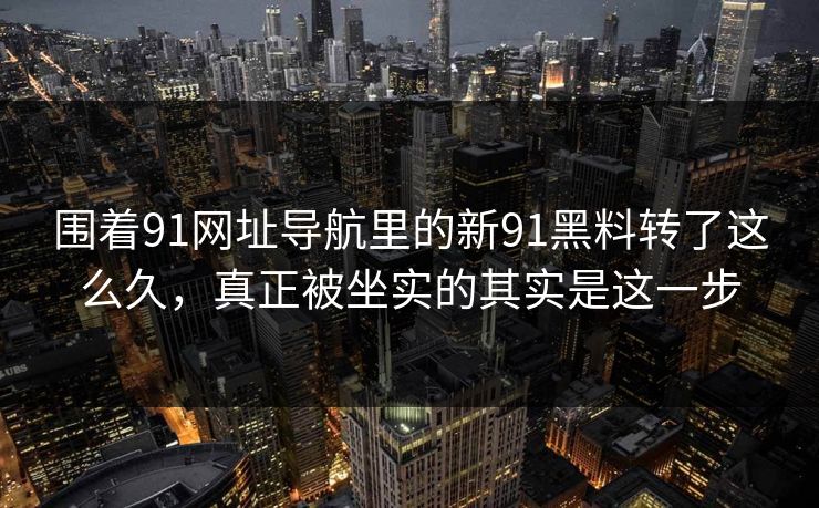 围着91网址导航里的新91黑料转了这么久，真正被坐实的其实是这一步
