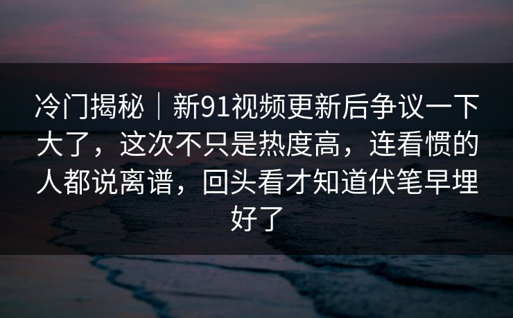 冷门揭秘|新91视频更新后争议一下大了,这次不只是热度高,连看惯的人都说离谱,回头看才知道伏笔早埋好了