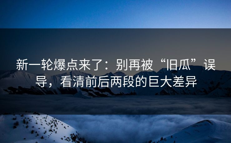 新一轮爆点来了:别再被“旧瓜”误导,看清前后两段的巨大差异