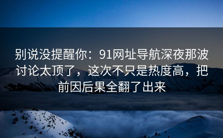 别说没提醒你:91网址导航深夜那波讨论太顶了,这次不只是热度高,把前因后果全翻了出来