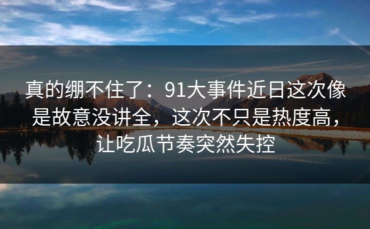真的绷不住了:91大事件近日这次像是故意没讲全,这次不只是热度高,让吃瓜节奏突然失控